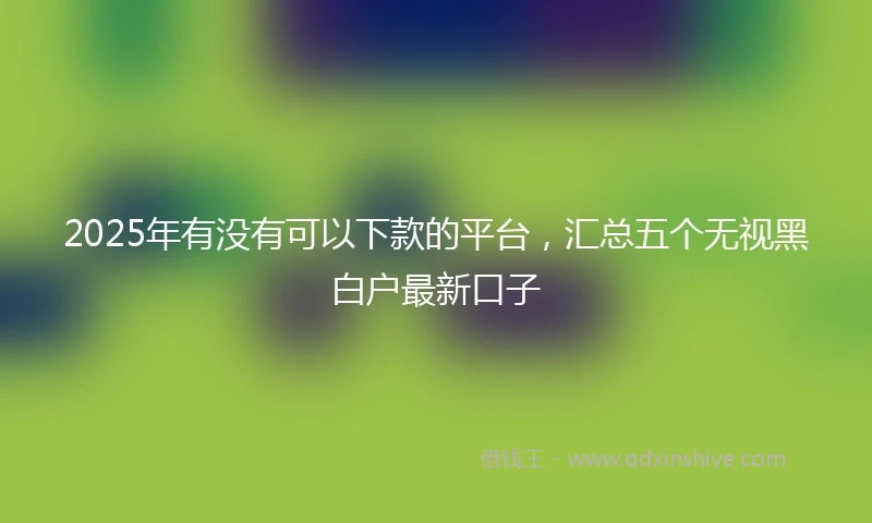 2025年有没有可以下款的平台，汇总五个无视黑白户最新口子