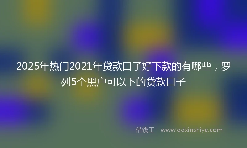 2025年热门2021年贷款口子好下款的有哪些，罗列5个黑户可以下的贷款口子