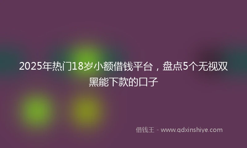 2025年热门18岁小额借钱平台，盘点5个无视双黑能下款的口子