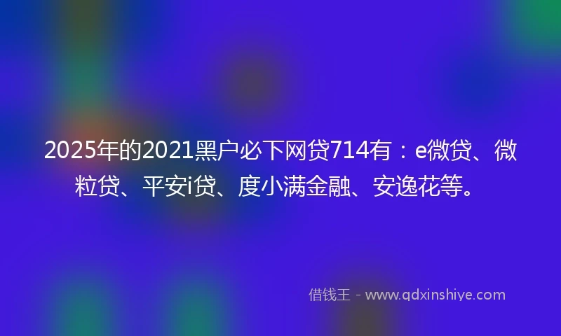 2025年的2021黑户必下网贷714有：e微贷、微粒贷、平安i贷、度小满金融、安逸花等。