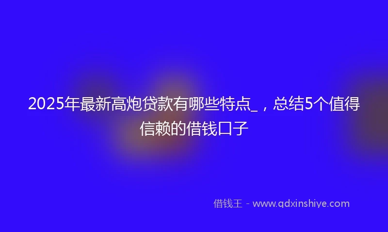 2025年最新高炮贷款有哪些特点_，总结5个值得信赖的借钱口子