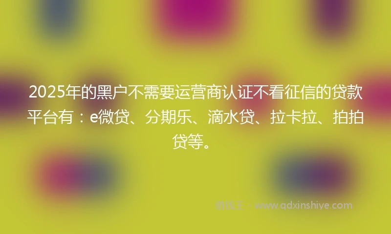2025年的黑户不需要运营商认证不看征信的贷款平台有：e微贷、分期乐、滴水贷、拉卡拉、拍拍贷等。