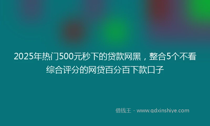 2025年热门500元秒下的贷款网黑，整合5个不看综合评分的网贷百分百下款口子