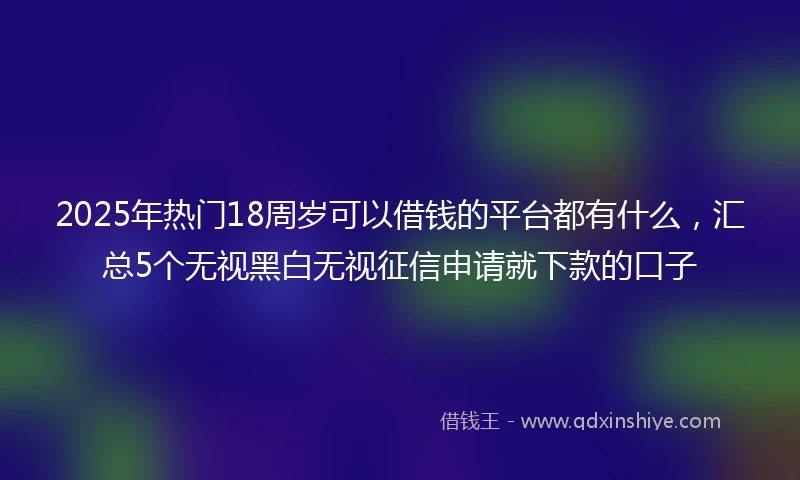2025年热门18周岁可以借钱的平台都有什么，汇总5个无视黑白无视征信申请就下款的口子