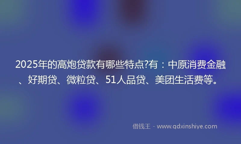 2025年的高炮贷款有哪些特点?有：中原消费金融、好期贷、微粒贷、51人品贷、美团生活费等。