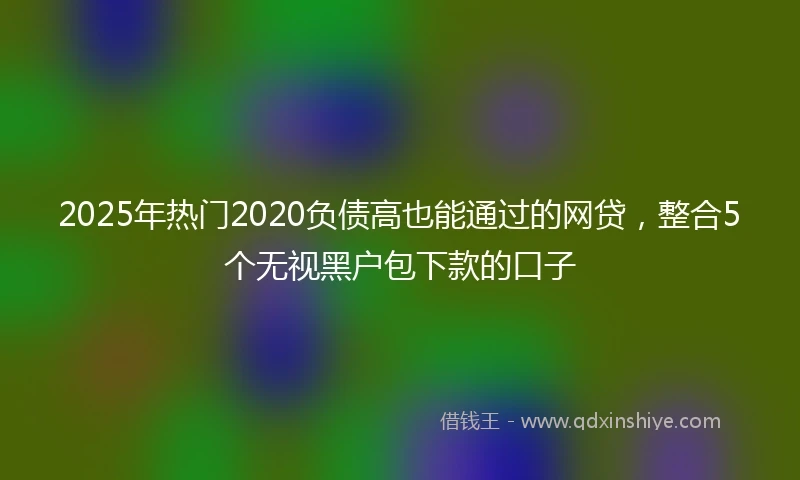 2025年热门2020负债高也能通过的网贷，整合5个无视黑户包下款的口子