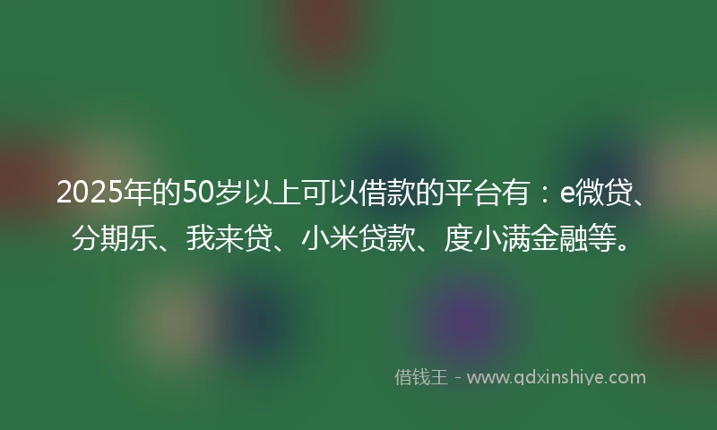 2025年的50岁以上可以借款的平台有：e微贷、分期乐、我来贷、小米贷款、度小满金融等。