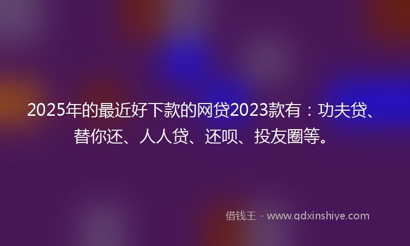 2025年的最近好下款的网贷2023款有：功夫贷、替你还、人人贷、还呗、投友圈等。