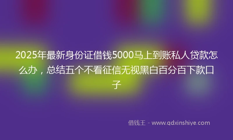2025年最新身份证借钱5000马上到账私人贷款怎么办，总结五个不看征信无视黑白百分百下款口子