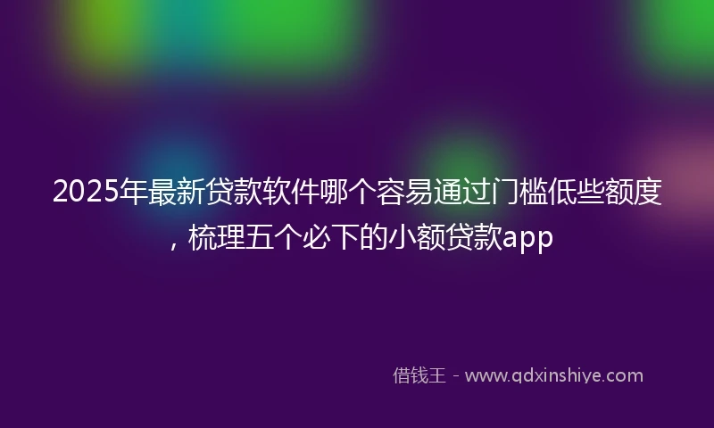2025年最新贷款软件哪个容易通过门槛低些额度，梳理五个必下的小额贷款app