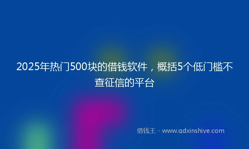 2025年热门500块的借钱软件，概括5个低门槛不查征信的平台