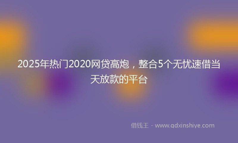 2025年热门2020网贷高炮，整合5个无忧速借当天放款的平台