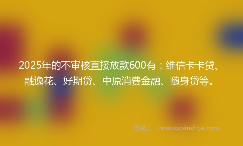 2025年的不审核直接放款600有：维信卡卡贷、融逸花、好期贷、中原消费金融、随身贷等。