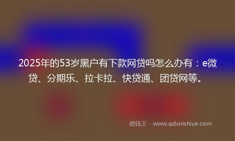 2025年的53岁黑户有下款网贷吗怎么办有：e微贷、分期乐、拉卡拉、快贷通、团贷网等。