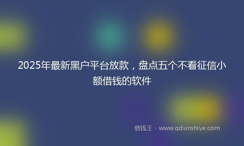 2025年最新黑户平台放款，盘点五个不看征信小额借钱的软件