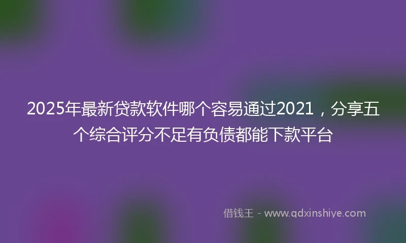 2025年最新贷款软件哪个容易通过2021，分享五个综合评分不足有负债都能下款平台