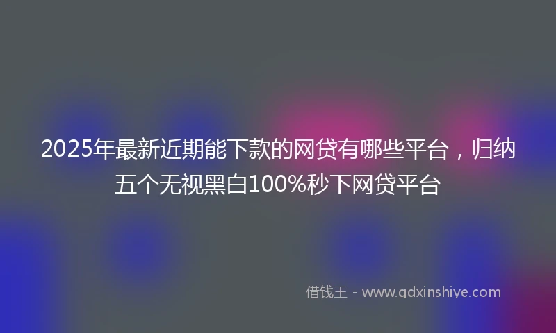 2025年最新近期能下款的网贷有哪些平台，归纳五个无视黑白100%秒下网贷平台