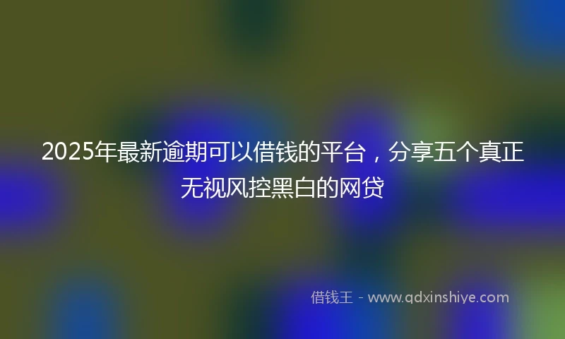 2025年最新逾期可以借钱的平台，分享五个真正无视风控黑白的网贷