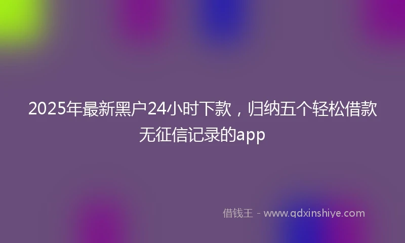 2025年最新黑户24小时下款，归纳五个轻松借款无征信记录的app