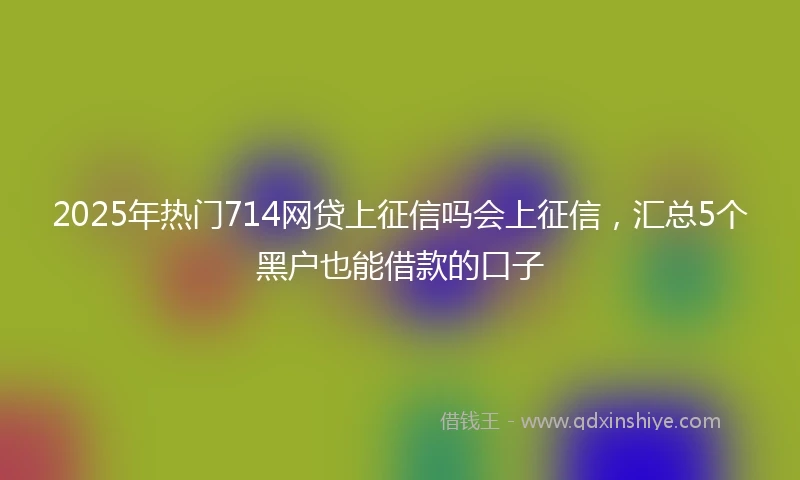 2025年热门714网贷上征信吗会上征信，汇总5个黑户也能借款的口子