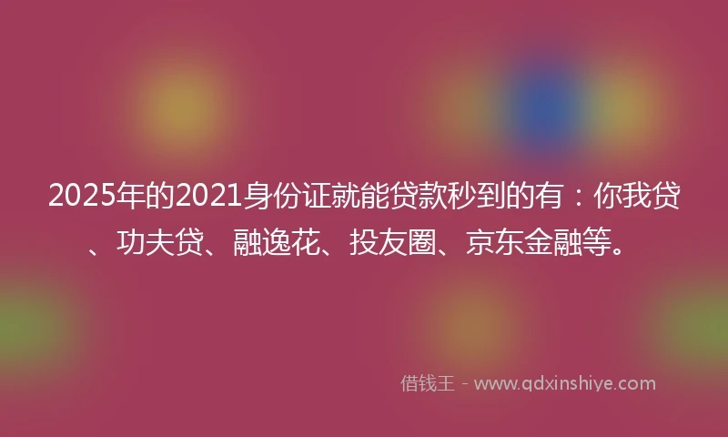 2025年的2021身份证就能贷款秒到的有：你我贷、功夫贷、融逸花、投友圈、京东金融等。