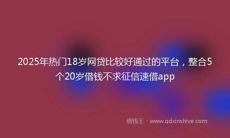 2025年热门18岁网贷比较好通过的平台，整合5个20岁借钱不求征信速借app