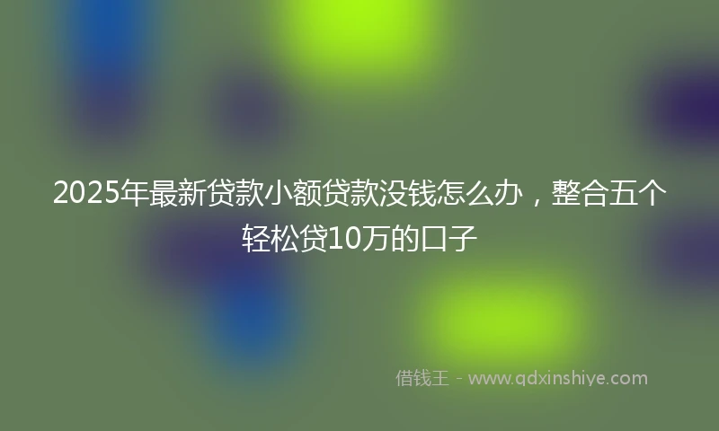 2025年最新贷款小额贷款没钱怎么办，整合五个轻松贷10万的口子