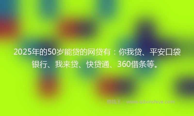 2025年的50岁能贷的网贷有：你我贷、平安口袋银行、我来贷、快贷通、360借条等。