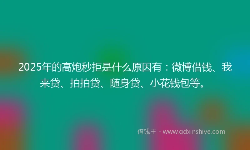 2025年的高炮秒拒是什么原因有：微博借钱、我来贷、拍拍贷、随身贷、小花钱包等。
