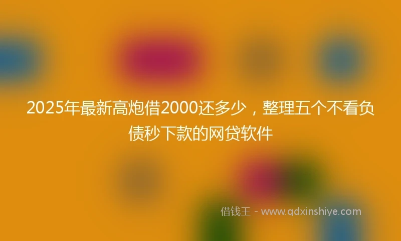 2025年最新高炮借2000还多少，整理五个不看负债秒下款的网贷软件