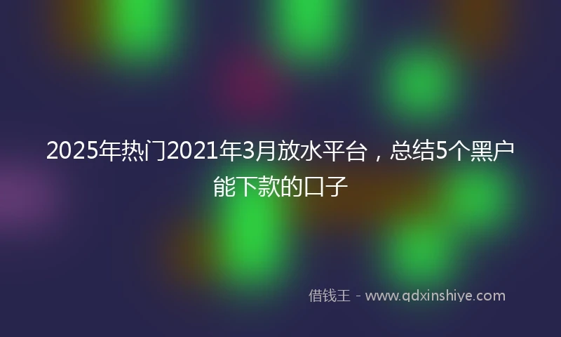 2025年热门2021年3月放水平台，总结5个黑户能下款的口子