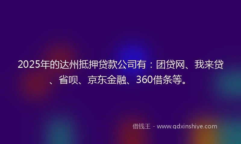 2025年的达州抵押贷款公司有：团贷网、我来贷、省呗、京东金融、360借条等。