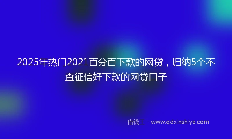 2025年热门2021百分百下款的网贷，归纳5个不查征信好下款的网贷口子