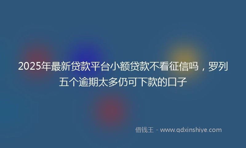 2025年最新贷款平台小额贷款不看征信吗，罗列五个逾期太多仍可下款的口子
