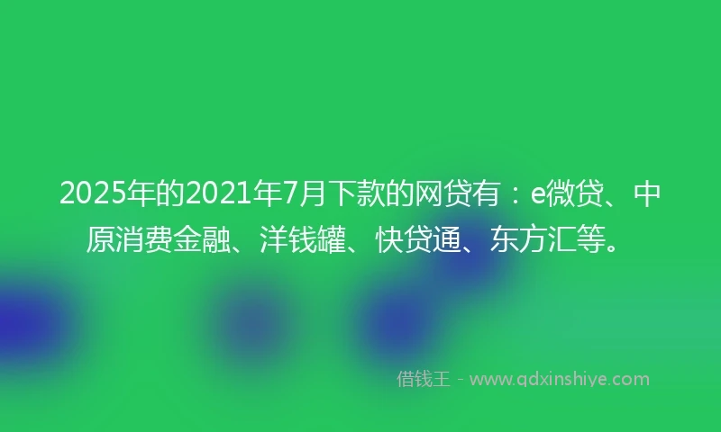 2025年的2021年7月下款的网贷有：e微贷、中原消费金融、洋钱罐、快贷通、东方汇等。
