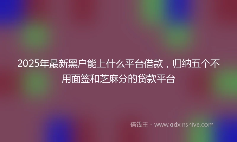 2025年最新黑户能上什么平台借款，归纳五个不用面签和芝麻分的贷款平台
