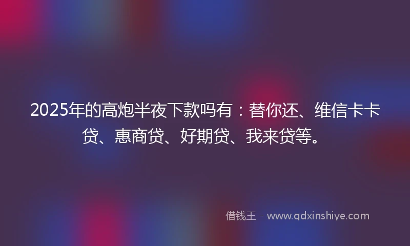 2025年的高炮半夜下款吗有：替你还、维信卡卡贷、惠商贷、好期贷、我来贷等。