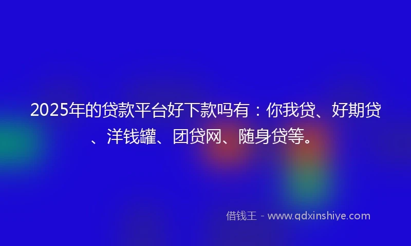 2025年的贷款平台好下款吗有：你我贷、好期贷、洋钱罐、团贷网、随身贷等。