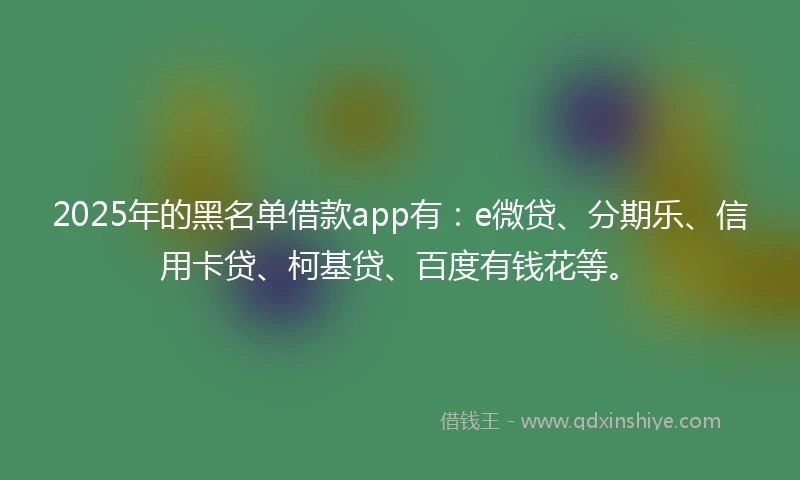 2025年的黑名单借款app有：e微贷、分期乐、信用卡贷、柯基贷、百度有钱花等。