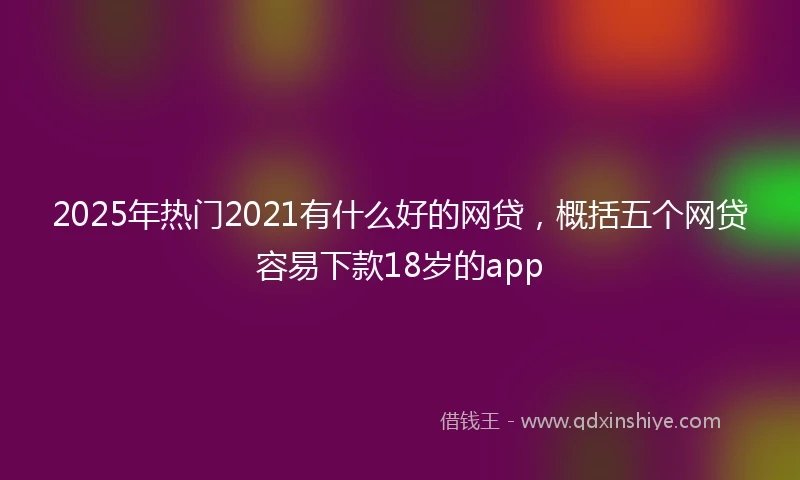 2025年热门2021有什么好的网贷，概括五个网贷容易下款18岁的app
