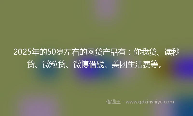 2025年的50岁左右的网贷产品有：你我贷、读秒贷、微粒贷、微博借钱、美团生活费等。