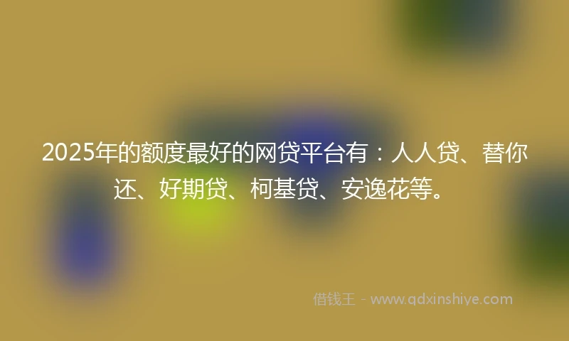 2025年的额度最好的网贷平台有：人人贷、替你还、好期贷、柯基贷、安逸花等。