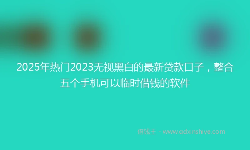 2025年热门2023无视黑白的最新贷款口子，整合五个手机可以临时借钱的软件