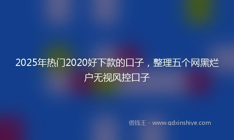2025年热门2020好下款的口子，整理五个网黑烂户无视风控口子