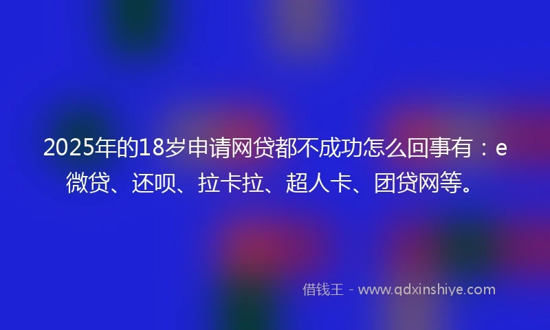2025年的18岁申请网贷都不成功怎么回事有：e微贷、还呗、拉卡拉、超人卡、团贷网等。