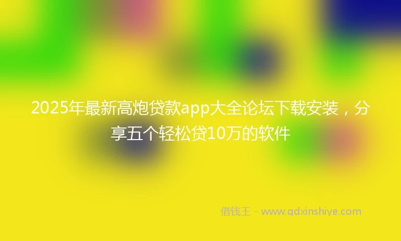 2025年最新高炮贷款app大全论坛下载安装，分享五个轻松贷10万的软件