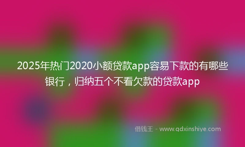 2025年热门2020小额贷款app容易下款的有哪些银行，归纳五个不看欠款的贷款app