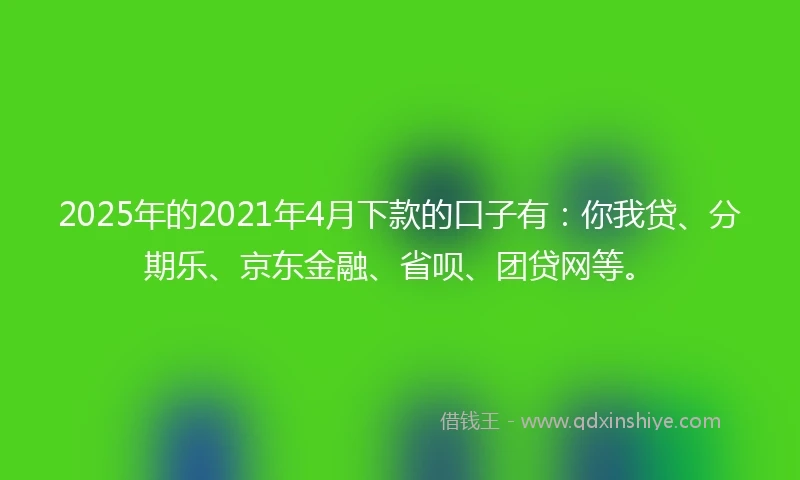 2025年的2021年4月下款的口子有：你我贷、分期乐、京东金融、省呗、团贷网等。