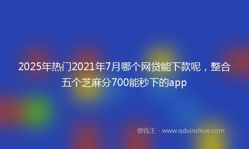 2025年热门2021年7月哪个网贷能下款呢，整合五个芝麻分700能秒下的app