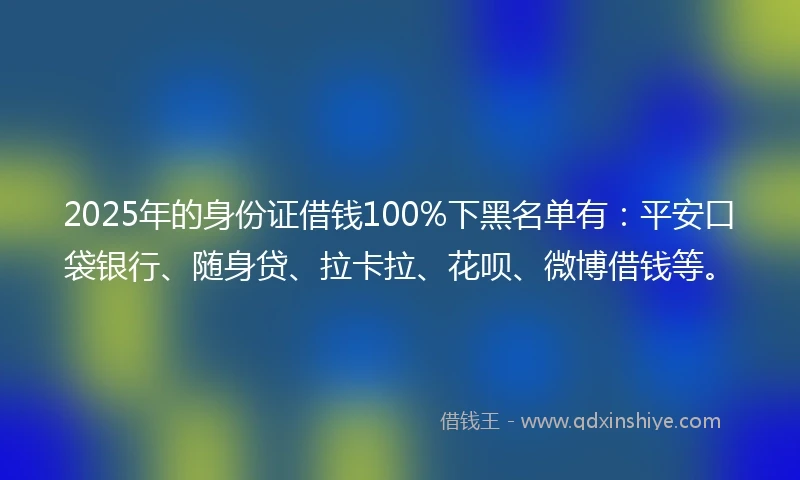 2025年的身份证借钱100%下黑名单有：平安口袋银行、随身贷、拉卡拉、花呗、微博借钱等。